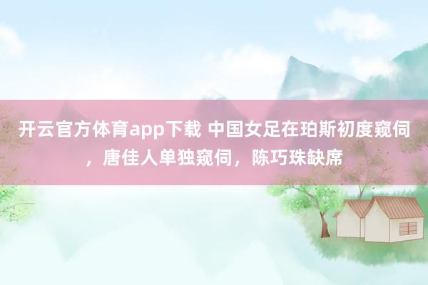 开云官方体育app下载 中国女足在珀斯初度窥伺，唐佳人单独窥伺，陈巧珠缺席