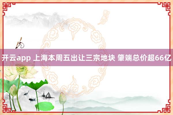 开云app 上海本周五出让三宗地块 肇端总价超66亿