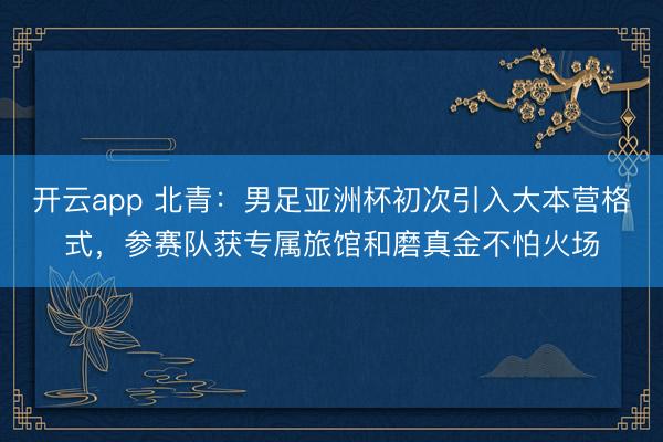 开云app 北青：男足亚洲杯初次引入大本营格式，参赛队获专属旅馆和磨真金不怕火场