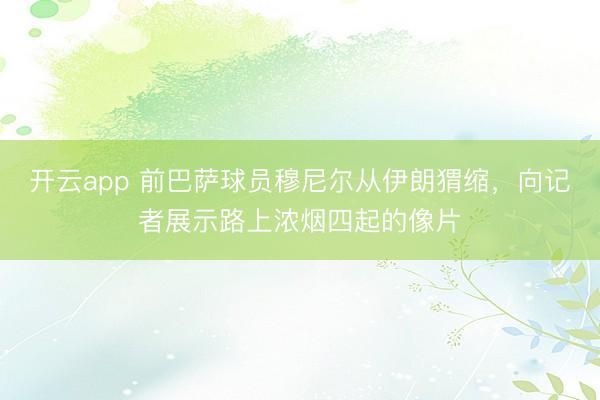 开云app 前巴萨球员穆尼尔从伊朗猬缩，向记者展示路上浓烟四起的像片