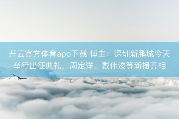 开云官方体育app下载 博主：深圳新鹏城今天举行出征典礼，周定洋、戴伟浚等新援亮相