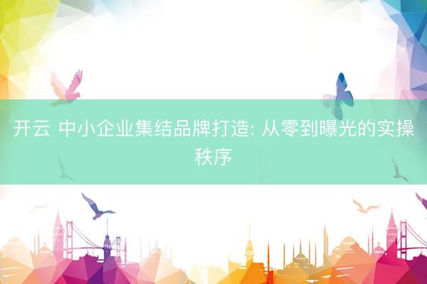 开云 中小企业集结品牌打造: 从零到曝光的实操秩序