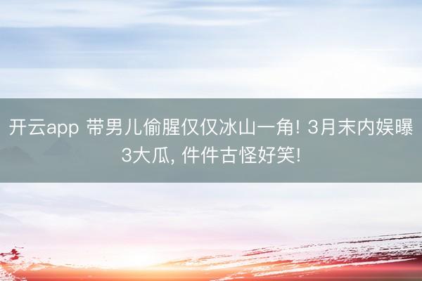 开云app 带男儿偷腥仅仅冰山一角! 3月末内娱曝3大瓜， 件件古怪好笑!